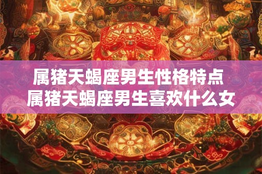 属猪天蝎座男生性格特点 属猪天蝎座男生喜欢什么女生