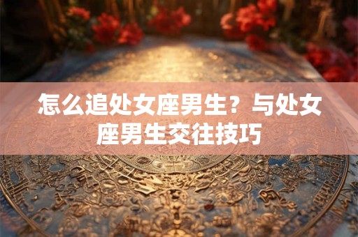 怎么追处女座男生？与处女座男生交往技巧