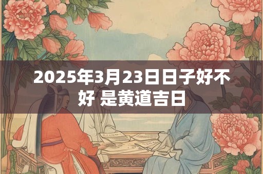2025年3月23日日子好不好 是黄道吉日