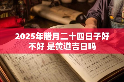 2025年腊月二十四日子好不好 是黄道吉日吗 2025年腊月二十四日子好不好 是黄道吉日吗