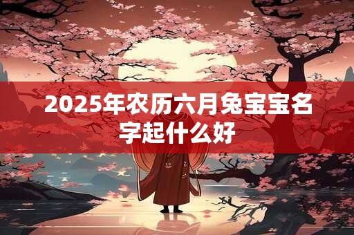 2025年农历六月兔宝宝名字起什么好 2025年农历六月兔宝宝名字起什么好