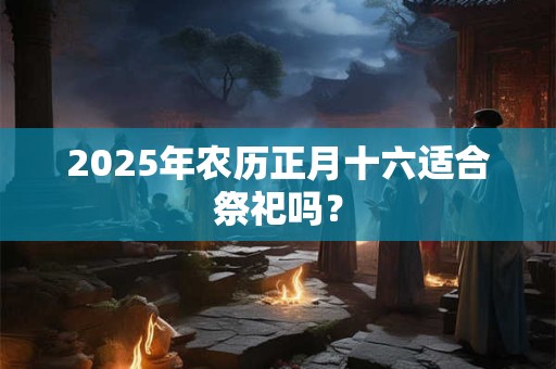 2025年农历正月十六适合祭祀吗？