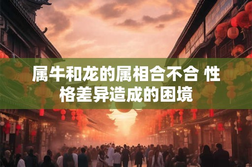 属牛和龙的属相合不合 性格差异造成的困境 属牛和龙的属相合不合 性格差异造成的困境