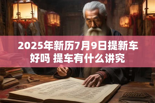 2025年新历7月9日提新车好吗 提车有什么讲究