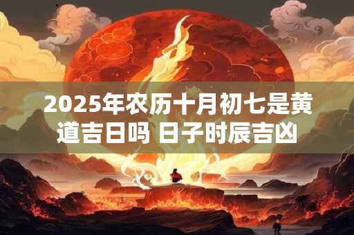 2025年农历十月初七是黄道吉日吗 日子时辰吉凶