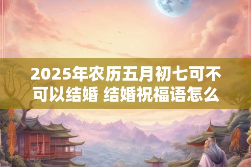 2025年农历五月初七可不可以结婚 结婚祝福语怎么说