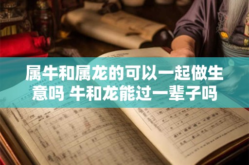 属牛和属龙的可以一起做生意吗 牛和龙能过一辈子吗