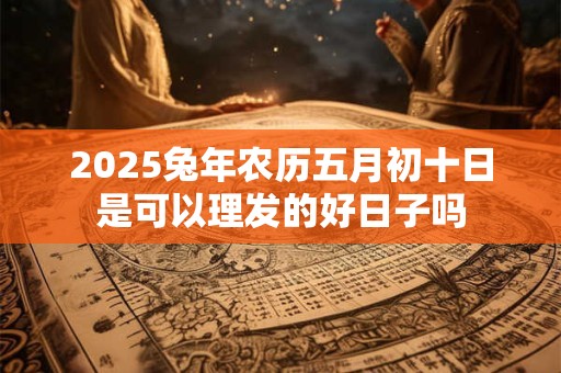 2025兔年农历五月初十日是可以理发的好日子吗