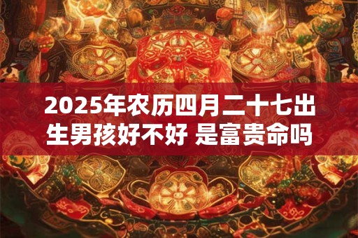 2025年农历四月二十七出生男孩好不好 是富贵命吗 2025年农历四月二十七出生男孩好不好 是富贵命吗