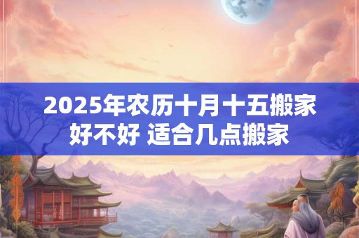 2025年农历十月十五搬家好不好 适合几点搬家