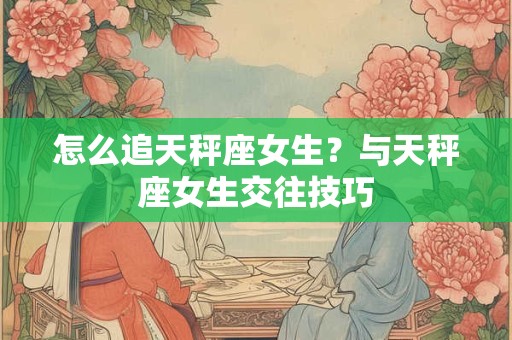 怎么追天秤座女生？与天秤座女生交往技巧