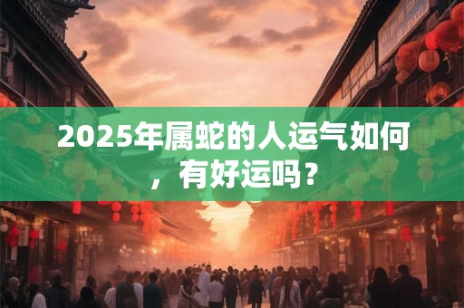 2025年属蛇的人运气如何，有好运吗？