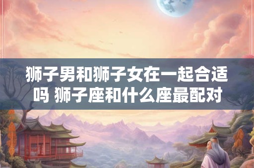 狮子男和狮子女在一起合适吗 狮子座和什么座最配对