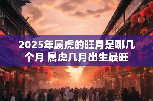 2025年属虎的旺月是哪几个月 属虎几月出生最旺 2025年属虎的旺月是哪几个月 属虎几月出生最旺