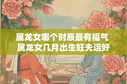 属龙女哪个时辰最有福气 属龙女几月出生旺夫运好
