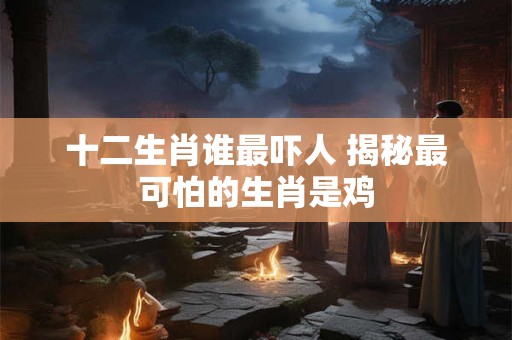 十二生肖谁最吓人 揭秘最可怕的生肖是鸡