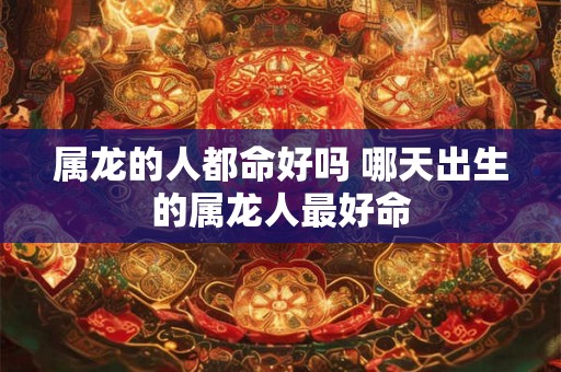 属龙的人都命好吗 哪天出生的属龙人最好命