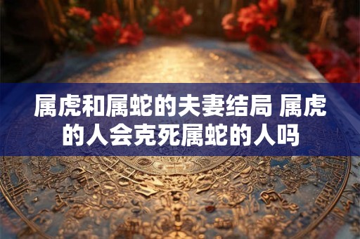 属虎和属蛇的夫妻结局 属虎的人会克死属蛇的人吗