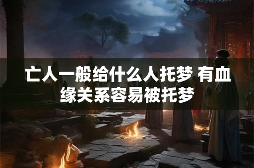 亡人一般给什么人托梦 有血缘关系容易被托梦 亡人一般给什么人托梦 有血缘关系容易被托梦