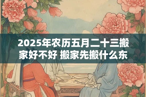 2025年农历五月二十三搬家好不好 搬家先搬什么东西