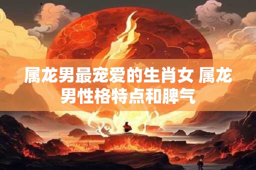 属龙男最宠爱的生肖女 属龙男性格特点和脾气