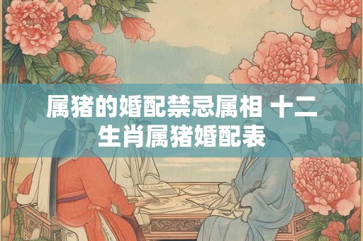 属猪的婚配禁忌属相 十二生肖属猪婚配表 属猪的婚配禁忌属相 十二生肖属猪婚配表