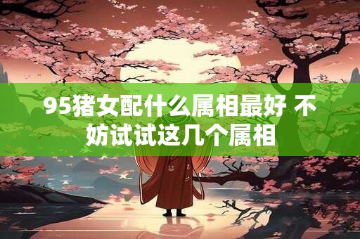 95猪女配什么属相最好 不妨试试这几个属相 95猪女配什么属相最好 不妨试试这几个属相