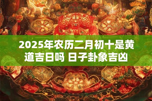 2025年农历二月初十是黄道吉日吗 日子卦象吉凶