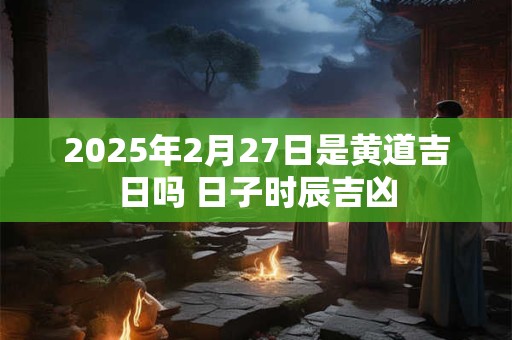 2025年2月27日是黄道吉日吗 日子时辰吉凶