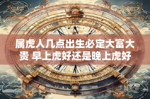 属虎人几点出生必定大富大贵 早上虎好还是晚上虎好 属虎人几点出生必定大富大贵 早上虎好还是晚上虎好