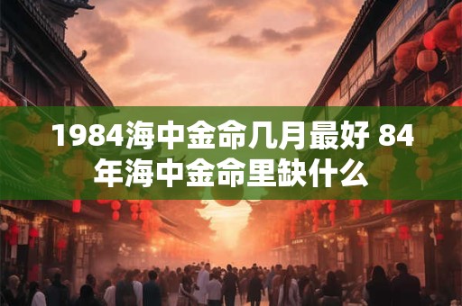 1984海中金命几月最好 84年海中金命里缺什么