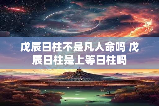 戊辰日柱不是凡人命吗 戊辰日柱是上等日柱吗