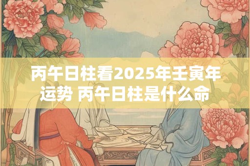 丙午日柱看2025年壬寅年运势 丙午日柱是什么命