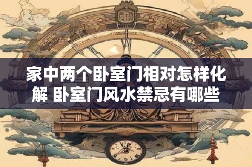 家中两个卧室门相对怎样化解 卧室门风水禁忌有哪些