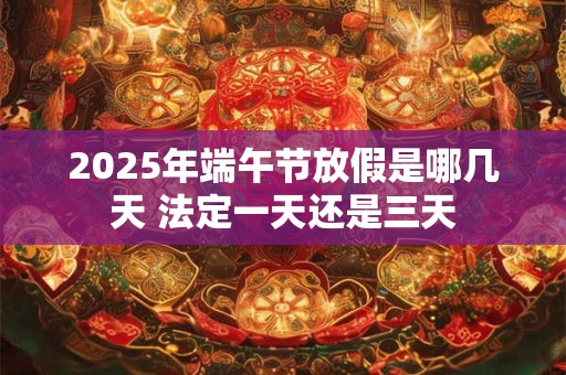 2025年端午节放假是哪几天 法定一天还是三天