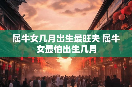 属牛女几月出生最旺夫 属牛女最怕出生几月 属牛女几月出生最旺夫 属牛女最怕出生几月