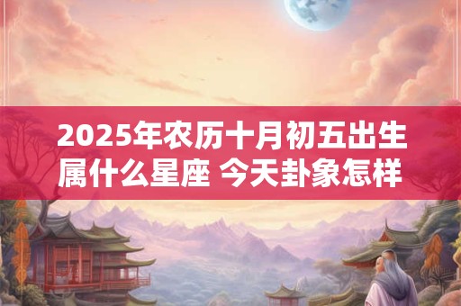 2025年农历十月初五出生属什么星座 今天卦象怎样
