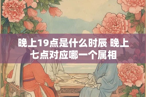 晚上19点是什么时辰 晚上七点对应哪一个属相
