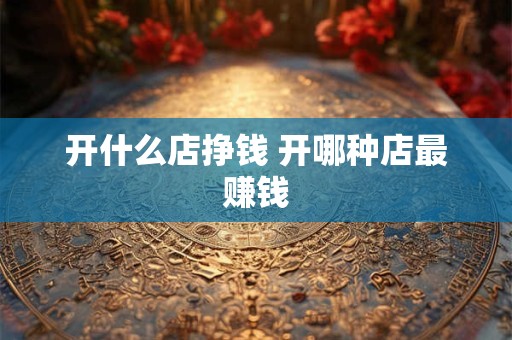 开什么店挣钱 开哪种店最赚钱