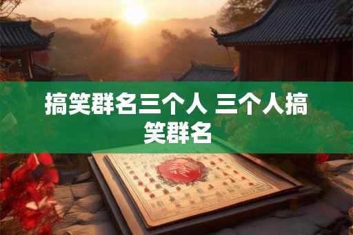 搞笑群名三个人 三个人搞笑群名