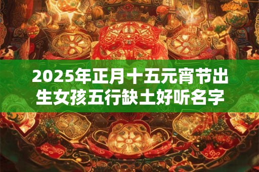 2025年正月十五元宵节出生女孩五行缺土好听名字 2025年正月十五元宵节出生女孩五行缺土好听名字