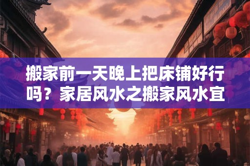 搬家前一天晚上把床铺好行吗？家居风水之搬家风水宜忌