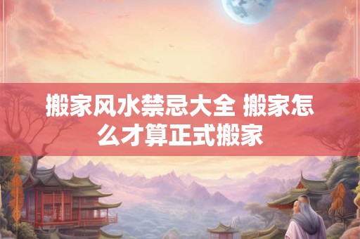 搬家风水禁忌大全 搬家怎么才算正式搬家