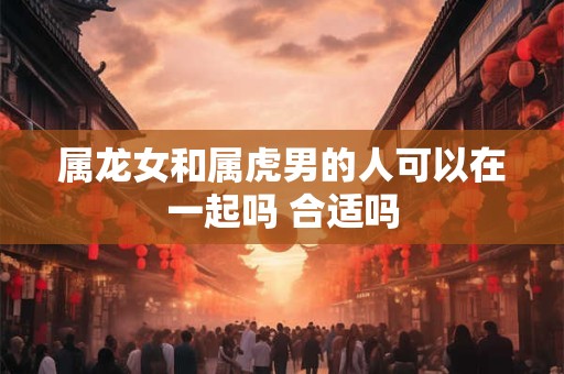 属龙女和属虎男的人可以在一起吗 合适吗 属龙女和属虎男的人可以在一起吗 合适吗