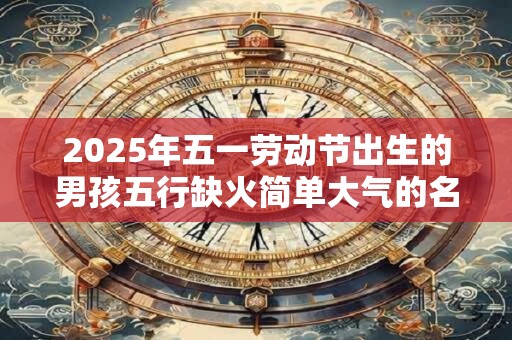 2025年五一劳动节出生的男孩五行缺火简单大气的名字