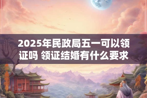 2025年民政局五一可以领证吗 领证结婚有什么要求