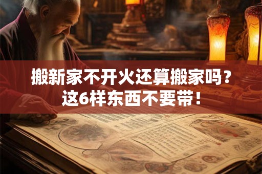 搬新家不开火还算搬家吗？这6样东西不要带！