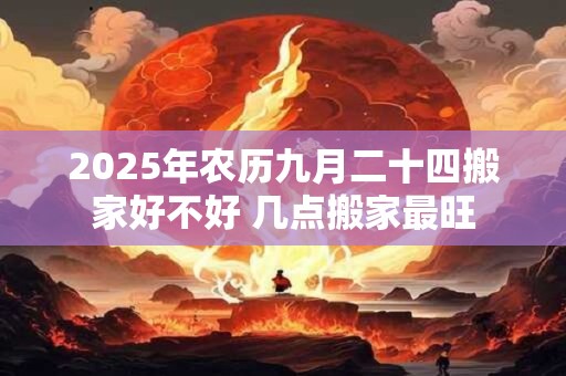 2026年农历九月二十四搬家好不好 几点搬家最旺