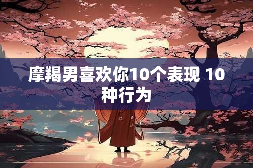 摩羯男喜欢你10个表现 10种行为