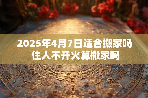 2025年4月7日适合搬家吗 住人不开火算搬家吗